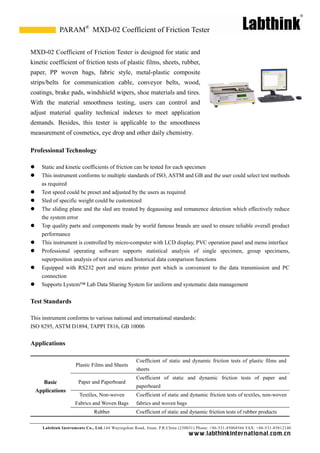 Labthink Instruments Co., Ltd.144 Wuyingshan Road, Jinan, P.R.China (250031) Phone: +86-531-85068566 FAX: +86-531-85812140 
www.labthinkinter n atio n al.com.cn 
MXD-02 Coefficient of Friction Tester is designed for static and kinetic coefficient of friction tests plastic films, sheets, rubber, paper, PP woven bags, fabric style, metal-plastic composite strips/belts for communication cable, conveyor belts, wood, coatings, brake pads, windshield wipers, shoe materials and tires. With the material smoothness testing, users can control and adjust material quality technical indexes to meet application demands. Besides, this tester is applicable to the smoothness measurement of cosmetics, eye drop and other daily chemistry. 
Professional Technology 
 Static and kinetic coefficients of friction can be tested for each specimen 
 This instrument conforms to multiple standards of ISO, ASTM and GB the user could select test methods as required 
 Test speed could be preset and adjusted by the users as required 
 Sled of specific weight could be customized 
 The sliding plane and the sled are treated by degaussing remanence detection which effectively reduce the system error 
 Top quality parts and components made by world famous brands are used to ensure reliable overall product performance 
 This instrument is controlled by micro-computer with LCD display, PVC operation panel and menu interface 
 Professional operating software supports statistical analysis of single specimen, group specimens, superposition analysis of test curves and historical data comparison functions 
 Equipped with RS232 port and micro printer which is convenient to the data transmission PC connection 
 Supports Lystem™ Lab Data Sharing System for uniform and systematic data management 
Test Standards 
This instrument conforms to various national and international standards: 
ISO 8295, ASTM D1894, TAPPI T816, GB 10006 
Applications 
Basic Applications 
Plastic Films and Sheets 
Coefficient of static and dynamic friction tests plastic films sheets 
Paper and Paperboard 
Coefficient of static and dynamic friction tests paper paperboard 
Textiles, Non-woven Fabrics and Woven Bags 
Coefficient of static and dynamic friction tests of textiles, non-woven fabrics and woven bags 
Rubber 
Coefficient of static and dynamic friction tests rubber products 
MXD-02 Coefficient of Friction Tester 
PARAM®  