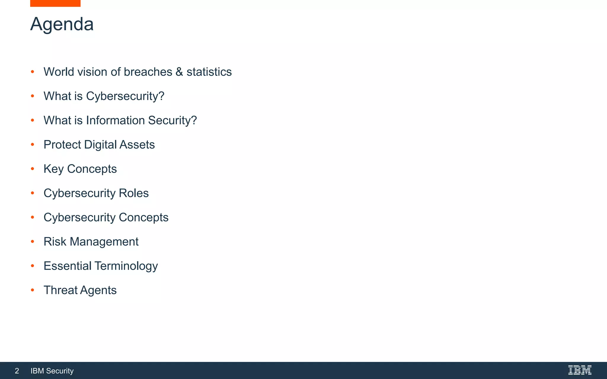 2 IBM Security
Agenda
• World vision of breaches & statistics
• What is Cybersecurity?
• What is Information Security?
• Protect Digital Assets
• Key Concepts
• Cybersecurity Roles
• Cybersecurity Concepts
• Risk Management
• Essential Terminology
• Threat Agents
 
