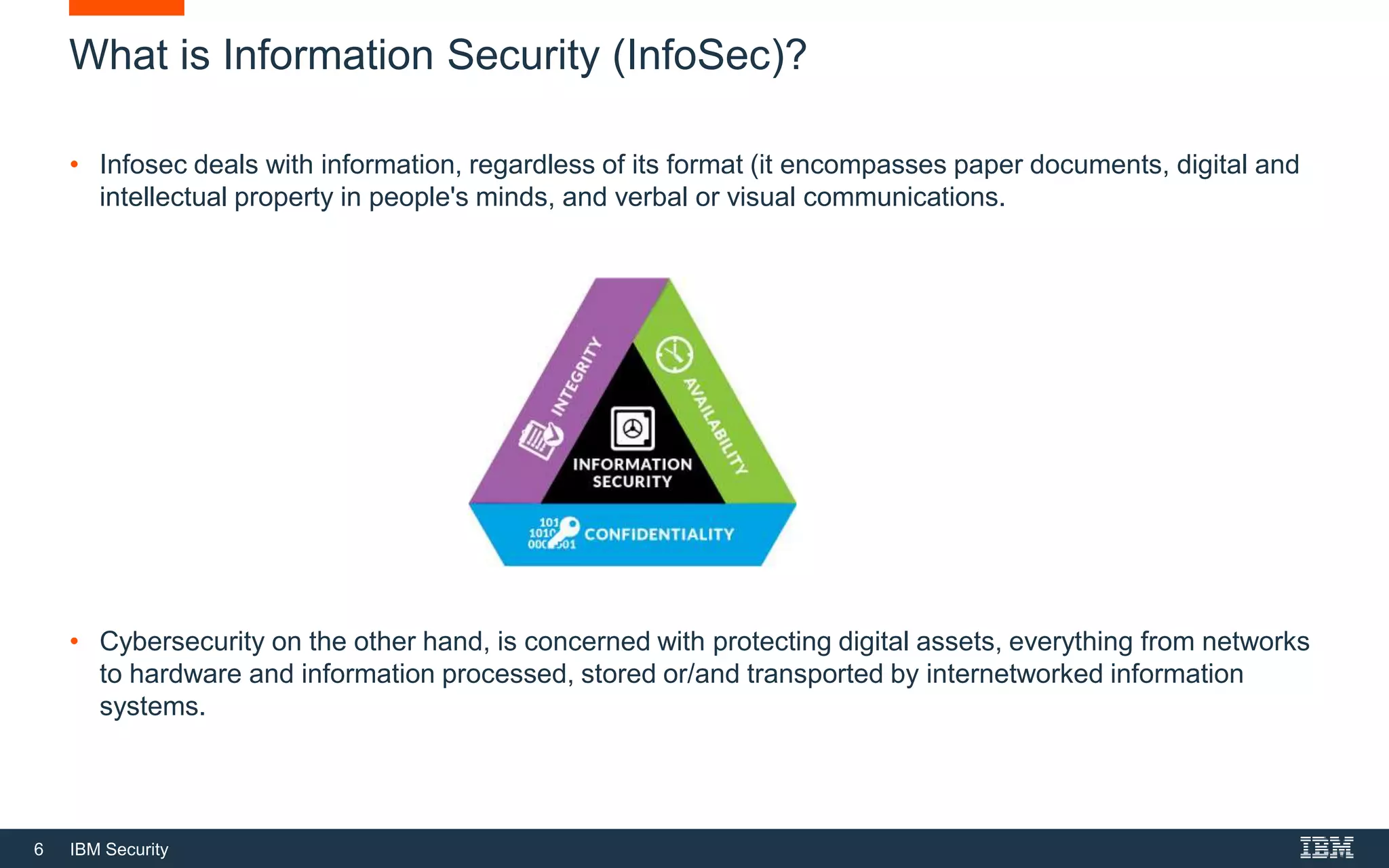 6 IBM Security
What is Information Security (InfoSec)?
• Infosec deals with information, regardless of its format (it encompasses paper documents, digital and
intellectual property in people's minds, and verbal or visual communications.
• Cybersecurity on the other hand, is concerned with protecting digital assets, everything from networks
to hardware and information processed, stored or/and transported by internetworked information
systems.
 