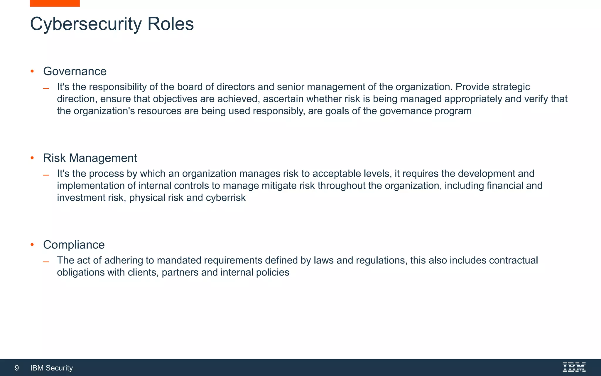 9 IBM Security
Cybersecurity Roles
• Governance
̶ It's the responsibility of the board of directors and senior management of the organization. Provide strategic
direction, ensure that objectives are achieved, ascertain whether risk is being managed appropriately and verify that
the organization's resources are being used responsibly, are goals of the governance program
• Risk Management
̶ It's the process by which an organization manages risk to acceptable levels, it requires the development and
implementation of internal controls to manage mitigate risk throughout the organization, including financial and
investment risk, physical risk and cyberrisk
• Compliance
̶ The act of adhering to mandated requirements defined by laws and regulations, this also includes contractual
obligations with clients, partners and internal policies
 