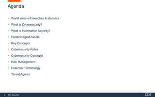 2 IBM Security
Agenda
• World vision of breaches & statistics
• What is Cybersecurity?
• What is Information Security?
• Protect Digital Assets
• Key Concepts
• Cybersecurity Roles
• Cybersecurity Concepts
• Risk Management
• Essential Terminology
• Threat Agents
 