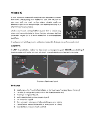 What is it?
A small utility that allows you from editing imported or existing models
from within Unity by doing small modification on it. with MXD Edit you
can move, scale and rotate vertices, edges, triangles, quads and
elements or you can use it to prototype game levels by extruding faces
of primitives or existing models.
whether your models are imported from outside Unity or created using
other tools from within Unity or simply the Unity primitives, MXD Edit
will make it easy for you to do minor modification on them or do some
quick fixes.
It works very well with huge meshes unlike other tools and is designed with performance in mind.
IMPORTANT:
It is NOT designed to be a modeler nor it can create complex geometry as it DOESN'T support editing of
UVs or complex mesh editing functions, it is simply for small modifications, fixes and prototyping.
Prototypes of a plane and a tank
Features
1. Modifying meshes (Translate,Rotate,Scale) of (Vertices, Edges, Triangles, Quads, Elements)
2. Extruding of triangles and quads (buttons are shown once selected)
3. Deleting of triangles and quads.
4. Multi- selection (Add, remove, replace, invert)
5. Full undoredo support
6. Does not require a component to be added to your game objects
7. Creatededited meshes can be saved as .asset (should be saved!)
8. Mesh Colliders are automatically updated.
 