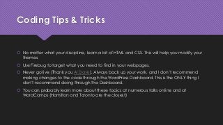 Coding Tips & Tricks
 No matter what your discipline, learn a bit of HTML and CSS. This will help you modify your
themes
 Use Firebug to target what you need to find in your webpages.
 Never go live (Thank you Al Davis). Always back up your work, and I don’t recommend
making changes to the code through the WordPress Dashboard. This is the ONLY thing I
don’t recommend doing through the Dashboard.
 You can probably learn more about these topics at numerous talks online and at
WordCamps (Hamilton and Toronto are the closest)
 