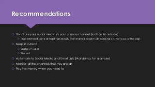 Recommendations
 Don’t use your social media as your primary channel (such as Facebook)
 I recommend using at least Facebook, Twitter and LinkedIn (depending on the focus of the org)
 Keep it current
 Gallery Plug-in
 Stories?
 Automate to Social Media and Email Lists (Mailchimp, for example)
 Monitor all the channels that you are on
 Pay the money when you need to
 