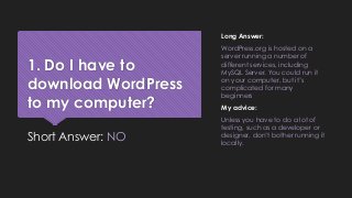1. Do I have to
download WordPress
to my computer?
Short Answer: NO
Long Answer:
WordPress.org is hosted on a
server running a number of
different services, including
MySQL Server. You could run it
on your computer, but it’s
complicated for many
beginners
My advice:
Unless you have to do a lot of
testing, such as a developer or
designer, don’t bother running it
locally.
 