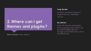 2. Where can I get
themes and plugins?
Short Answer: Many places
Long Answer
Do NOT use either themes or
plugins from an unreliable
source
My Advice
Start with themes and plugins
from WordPress itself. These can
be downloaded directly
through your Dashboard or from
WordPress.org
 