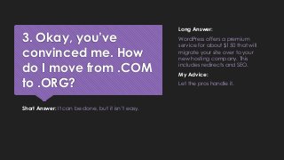 3. Okay, you’ve
convinced me. How
do I move from .COM
to .ORG?
Short Answer: It can be done, but it isn’t easy.
Long Answer:
WordPress offers a premium
service for about $150 that will
migrate your site over to your
new hosting company. This
includes redirects and SEO.
My Advice:
Let the pros handle it.
 