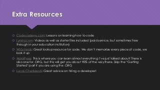Extra Resources
 Codecademy.com: Lessons on learning how to code
 Lynda.com: Videos as well as starter files included (paid service, but sometimes free
through in your education institution)
 W3Schools: Great lookup resource for code. We don’t memorize every piece of code, we
look it up
 WordPress: This is where you can learn almost everything I’ve just talked about! There is
also one for .ORG, but this will get you about 90% of the way there. Skip the “Getting
Started” part if you are using the .ORG
 Lucas Cherkewski: Great advice on hiring a developer!
 