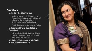 About Me
• Instructor, Sheridan College
• Joint program with University of
Toronto at Mississauga: Institute of
Culture, Communication,
Information and Technology
• Web Design and Capstone Project
• Independent IT and Social Media
Consultant
• Clients include NPOs, Real Estate,
Software Development, Financial
and Political Sectors
• Bachelor of Commerce in Info Tech
Mgmt., Ryerson University
 