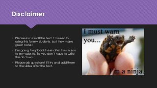 Disclaimer
• Please excuse all the text. I’m used to
using this for my students, but they make
great notes!
• I’m going to upload these after the session
to my website. So you don’t have to write
this all down.
• Please ask questions! I’ll try and add them
to the slides after the fact.
 