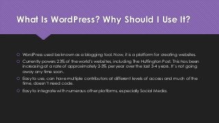 What Is WordPress? Why Should I Use It?
 WordPress used be known as a blogging tool. Now, it is a platform for creating websites.
 Currently powers 23% of the world’s websites, including The Huffington Post. This has been
increasing at a rate of approximately 2-3% per year over the last 3-4 years. It’s not going
away any time soon.
 Easy to use, can have multiple contributors at different levels of access and much of the
time, doesn’t need code.
 Easy to integrate with numerous other platforms, especially Social Media.
 