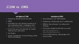 .COM vs .ORG
wordpress.COM
 Hosted by WordPress/Automattic
 FREE!
 Typically has a set domain made up of
your username and “.wordpress.com”.
i.e., http://tantienhime.wordpress.com
 Can have your own domain or modify
themes, but costs extra
 No Plugins
 Some consider this choice limiting, others
find it comforting.
wordpress.ORG
 Also referred to as “Self-Hosted”.
 Hosted by a third-party (such as Bluehost)
 FREE for the software. You will pay for
hosting.
 Can have whatever domain you want.
i.e., http://shanta.ca,
http://tantienhime.com
 Can modify themes, add plugins and
much more!
 