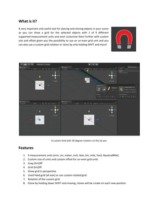 What is it?
A very important and useful tool for placing and cloning objects in your scene
as you can show a grid for the selected objects with 1 of 9 different
supported measurement units and even customize them further with custom
size and offset given you the possibility to use an un-even grid unit and you
can also use a custom grid rotation or clone by only holding SHIFT and more!
A custom Grid with 30 degree rotation on the (x) axis
Features
1. 9 measurement units (mm, cm, meter, inch, feet, km, mile, Yard, NauticalMile).
2. Custom size of units and custom offset for un-even grid units
3. Snap OnOff
4. Grid OnOff
5. Show grid in perspective
6. Used fixed grid (all axis) or use custom rotated grid.
7. Rotation of the custom grid
8. Clone by holding down SHIFT and moving, clones will be create on each new position.
 