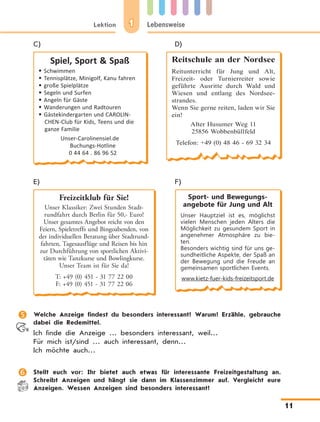 1Lektion Lebensweise
11
C)	 D)
Spiel, Sport  Spaß
	Schwimmen
	Tennisplätze, Minigolf, Kanu fahren
	große Spielplätze
	Segeln und Surfen
	Angeln für Gäste
	Wanderungen und Radtouren
	Gästekindergarten und CAROLIN-
CHEN-Club für Kids, Teens und die
ganze Familie
Unser-Carolinensiel.de
Buchungs-Hotline
0 44 64 . 86 96 52
Reitschule an der Nordsee
Reitunterricht für Jung und Alt,
Freizeit- oder Turnierreiter sowie
geführte Ausritte durch Wald und
Wiesen und entlang des Nordsee-
strandes.
Wenn Sie gerne reiten, laden wir Sie
ein!
Alter Husumer Weg 11
25856 Wobbenbüllfeld
Telefon: +49 (0) 48 46 - 69 32 34
E)	 F)
Freizeitklub für Sie!
Unser Klassiker: Zwei Stunden Stadt-
rundfahrt durch Berlin für 50,- Euro!
Unser gesamtes Angebot reicht von den
Feiern, Spieletreffs und Bingoabenden, von
der individuellen Beratung über Stadtrund-
fahrten, Tagesausflüge und Reisen bis hin
zur Durchführung von sportlichen Aktivi-
täten wie Tanzkurse und Bowlingkurse.
Unser Team ist für Sie da!
T: +49 (0) 451 - 31 77 22 00
F: +49 (0) 451 - 31 77 22 06
Sport- und Bewegungs­
angebote für Jung und Alt
Unser Hauptziel ist es, möglichst
vielen Menschen jeden Alters die
Möglichkeit zu gesundem Sport in
angenehmer Atmosphäre zu bie-
ten.
Besonders wichtig sind für uns ge-
sundheitliche Aspekte, der Spaß an
der Bewegung und die Freude an
gemeinsamen sportlichen Events.
www.kietz-fuer-kids-freizeitsport.de
	 Welche Anzeige findest du besonders interessant? Warum? Erzähle, gebrauche
dabei die Redemittel.
Ich finde die Anzeige … besonders interessant, weil…
Für mich ist/sind … auch interessant, denn…
Ich möchte auch…
	 Stellt euch vor: Ihr bietet auch etwas für interessante Freizeitgestaltung an.
Schreibt Anzeigen und hängt sie dann im Klassenzimmer auf. Vergleicht eure
Anzeigen. Wessen Anzeigen sind besonders interessant?
 