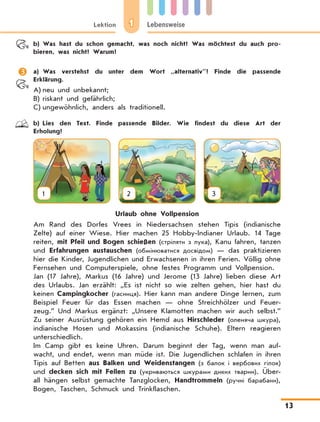 1Lektion Lebensweise
13
	 b)	Was hast du schon gemacht, was noch nicht? Was möchtest du auch pro-
bieren, was nicht? Warum?
	 a)	Was verstehst du unter dem Wort „alternativ”? Finde die passende
Erklärung.
A)	neu und unbekannt;
B)	riskant und gefährlich;
C)	ungewöhnlich, anders als traditionell.
	 b)	Lies den Text. Finde passende Bilder. Wie findest du diese Art der
Erholung?
1 2 3
Urlaub ohne Vollpension
Am Rand des Dorfes Vrees in Niedersachsen stehen Tipis (indianische
Zelte) auf einer Wiese. Hier machen 25 Hobby-Indianer Urlaub. 14 Tage
reiten, mit Pfeil und Bogen schießen (стріляти з лука), Kanu fahren, tanzen
und Erfahrungen austauschen (обмінюватися досвідом) — das praktizieren
hier die Kinder, Jugendlichen und Erwachsenen in ihren Ferien. Völlig ohne
Fernsehen und Computerspiele, ohne festes Programm und Vollpension.
Jan (17 Jahre), Markus (16 Jahre) und Jerome (13 Jahre) lieben diese Art
des Urlaubs. Jan erzählt: „Es ist nicht so wie zelten gehen, hier hast du
keinen Campingkocher (гасниця). Hier kann man andere Dinge lernen, zum
Beispiel Feuer für das Essen machen — ohne Streichhölzer und Feuer-
zeug.” Und Markus ergänzt: „Unsere Klamotten machen wir auch selbst.”
Zu seiner Ausrüstung gehören ein Hemd aus Hirschleder (оленяча шкура),
indianische Hosen und Mokassins (indianische Schuhe). Eltern reagieren
unterschiedlich.
Im Camp gibt es keine Uhren. Darum beginnt der Tag, wenn man auf-
wacht, und endet, wenn man müde ist. Die Jugendlichen schlafen in ihren
Tipis auf Betten aus Balken und Weidenstangen (з балок і вербових гілок)
und decken sich mit Fellen zu (укриваються шкурами диких тварин). Über-
all hängen selbst gemachte Tanzglocken, Handtrommeln (ручні барабани),
Bogen, Taschen, Schmuck und Trinkflaschen.
 