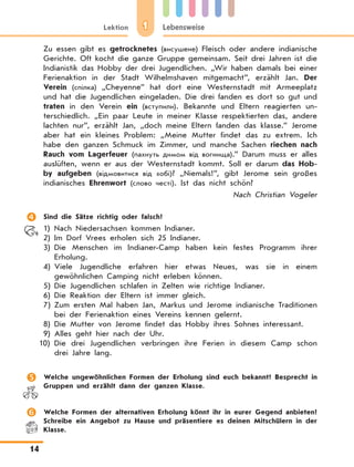 1Lektion Lebensweise
14
Zu essen gibt es getrocknetes (висушене) Fleisch oder andere indianische
Gerichte. Oft kocht die ganze Gruppe gemeinsam. Seit drei Jahren ist die
Indianistik das Hobby der drei Jugendlichen. „Wir haben damals bei einer
Ferienaktion in der Stadt Wilhelmshaven mitgemacht”, erzählt Jan. Der
Verein (спілка) „Cheyenne” hat dort eine Westernstadt mit Armeeplatz
und hat die Jugendlichen eingeladen. Die drei fanden es dort so gut und
traten in den Verein ein (вступили). Bekannte und Eltern reagierten un-
terschiedlich. „Ein paar Leute in meiner Klasse respektierten das, andere
lachten nur”, erzählt Jan, „doch meine Eltern fanden das klasse.” Jerome
aber hat ein kleines Problem: „Meine Mutter findet das zu extrem. Ich
habe den ganzen Schmuck im Zimmer, und manche Sachen riechen nach
Rauch vom Lagerfeuer (пахнуть димом від вогнища).” Darum muss er alles
auslüften, wenn er aus der Westernstadt kommt. Soll er darum das Hob-
by aufgeben (відмовитися від хобі)? „Niemals!”, gibt Jerome sein großes
indianisches Ehrenwort (слово честі). Ist das nicht schön?
Nach Christian Vogeler
	 Sind die Sätze richtig oder falsch?
1)	Nach Niedersachsen kommen Indianer.
2)	Im Dorf Vrees erholen sich 25 Indianer.
3)	Die Menschen im Indianer-Camp haben kein festes Programm ihrer
Erholung.
4)	Viele Jugendliche erfahren hier etwas Neues, was sie in einem
gewöhnlichen Camping nicht erleben können.
5)	Die Jugendlichen schlafen in Zelten wie richtige Indianer.
6)	Die Reaktion der Eltern ist immer gleich.
7)	Zum ersten Mal haben Jan, Markus und Jerome indianische Traditionen
bei der Ferienaktion eines Vereins kennen gelernt.
8)	Die Mutter von Jerome findet das Hobby ihres Sohnes interessant.
9)	Alles geht hier nach der Uhr.
10)	Die drei Jugendlichen verbringen ihre Ferien in diesem Camp schon
drei Jahre lang.
	 Welche ungewöhnlichen Formen der Erholung sind euch bekannt? Besprecht in
Gruppen und erzählt dann der ganzen Klasse.
	 Welche Formen der alternativen Erholung könnt ihr in eurer Gegend anbieten?
Schreibe ein Angebot zu Hause und präsentiere es deinen Mitschülern in der
Klasse.
 