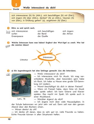 Stunde
18
Wofür interessierst du dich?
5
sich interessieren (h) für (Akk.), sich beschäftigen (h) mit (Dat.),
sich ärgern (h) über (Akk.), denken* (h) an (Akk.), träumen (h)
von (Dat.), in Erfüllung gehen* (s), angehören (h) (Dat.)
	 Höre zu und sprich nach.
sich interessieren	 sich beschäftigen	 sich ärgern
surfen	 die Band	 die Aktion
Greenpeace	 die Quelle
	 Welche Interessen kann man haben? Ergänzt den Wort-Igel zu zweit. Wer hat
die meisten Ideen?
Interessen
Literatur
	 a) Ein Jugendmagazin hat eine Umfrage gemacht. Lies die Interviews.
— Wofür interessierst du dich?
—  Ich interessiere mich für Musik. Ich mag ver-
schiedene Musikstile, aber besonders gern habe
ich Rock. Ich habe zu Hause eine große CD-Samm-
lung mit Liedern.
— Womit beschäftigst du dich in deiner Freizeit?
—  Wenn ich Freizeit habe, dann höre ich Musik
oder spiele selbst. Ich kann Gitarre und Klavier
spielen. Das macht mir Spaß. Ich spiele auch in
einer Musikband.
— Worüber ärgerst du dich?
—  Ich ärgere mich über viele Hausaufgaben. In
der Schule bekommen wir jetzt sehr viel auf. Dann soll man den ganzen
Abend über den Büchern sitzen.
— Woran denkst du oft?
—  Ich denke oft daran, dass es sehr gut ist, viele Freunde zu haben.
Echte Freunde können in allen Situationen helfen.
Lars, 16
 