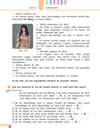 1Lektion Lebensweise
20
— Wovon träumst du?
— Ich träume davon, dass neue Technologien und technische Mittel dem
Menschen im Alltag (у побуті) helfen.
— Wofür interessierst du dich?
—  Ich finde in unserem Leben viele interessante
Dinge, aber besonders wichtig ist mir Sport. Ich
spiele Volleyball sehr gern.
—  Womit beschäftigst du dich in deiner Frei-
zeit?
—  In meiner Freizeit spiele ich natürlich sehr oft
Volleyball. Ich gehöre unserer Schulmannschaft
an. Wir haben bei vielen Sportwettkämpfen ge-
siegt.
— Worüber ärgerst du dich?
— Ich ärgere mich oft darüber, dass einige
Menschen sagen, Sportler sind dumm. Das stimmt nicht. In unserer
Mannschaft spielen sehr gute Schüler, sie haben gute Noten in allen
Schulfächern.
— Woran denkst du oft?
—  Ich denke oft daran, dass Sport die Menschen besser und gesünder
macht.
— Wovon träumst du?
— Ich träume davon, mal eine bekannte Sportlerin zu werden.
	 b)	Mit wem von den Jugendlichen möchtest du sprechen? Warum?
	 Und wie antwortet ihr auf die Fragen? Sprecht zu zweit nach dem Muster.
M u s t e r:
A: Ich interessiere mich für Bücher. Und wofür interessierst du dich?
Interessierst du dich auch dafür? — B: Ja, ich interessiere mich
auch dafür./Nein, ich interessiere mich nicht sehr dafür.
1)	A: Ich beschäftige mich in meiner Freizeit mit Basteln. Und womit
beschäftigst du dich? Beschäftigst du dich auch damit? — B: …
2)	A: Ich ärgere mich oft über schlechtes Wetter. Und… — B: …
3)	A: Ich denke oft an mein Schulzeugnis. Und… — B: …
4)	A: Ich träume von einer guten Arbeit nach der Schule. Und… — B: …
5)	A: Ich kaufe viele Bücher für die Schule. Und… — B: …
6)	A: Ich arbeite viel an meiner Aussprache. Und… — B: …
7)	A: Ich schreibe nicht gern mit einem Bleistift. Und… — B: …
Lea, 16
 