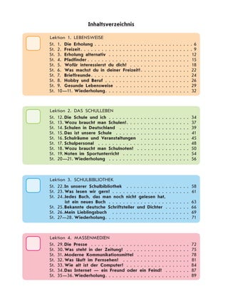    Lektion 1. LEBENSWEISE
St. 1.	 Die Erholung . . . . . . . . . . . . . . . . . . . . . . . . . . . .  6
St. 2.	 Freizeit . . . . . . . . . . . . . . . . . . . . . . . . . . . . . . .  9
St. 3.	 Erholung alternativ . . . . . . . . . . . . . . . . . . . . . . . . 12
St. 4.	 Pfadfinder  . . . . . . . . . . . . . . . . . . . . . . . . . . . . . 15
St. 5.	 Wofür interessierst du dich? . . . . . . . . . . . . . . . . . . 18
St. 6.	 Was machst du in deiner Freizeit? . . . . . . . . . . . . . . 22
St. 7.	 Brieffreunde . . . . . . . . . . . . . . . . . . . . . . . . . . . . 24
St. 8.	 Hobby und Beruf . . . . . . . . . . . . . . . . . . . . . . . . . 26
St. 9.	 Gesunde Lebensweise . . . . . . . . . . . . . . . . . . . . . . 29
St. 10—11.	Wiederholung . . . . . . . . . . . . . . . . . . . . . . . . 32
Inhaltsverzeichnis
  Lektion 2. Das SCHULLEBEN
St. 12.	Die Schule und ich . . . . . . . . . . . . . . . . . . . . . . . . 34
St. 13.	Wozu braucht man Schulen? . . . . . . . . . . . . . . . . . . 37
St. 14.	Schulen in Deutschland  . . . . . . . . . . . . . . . . . . . . . 39
St. 15.	Das ist unsere Schule  . . . . . . . . . . . . . . . . . . . . . 41
St. 16.	Schulräume und Veranstaltungen  . . . . . . . . . . . . . . . 45
St. 17.	Schulpersonal  . . . . . . . . . . . . . . . . . . . . . . . . . . . 48
St. 18.	Wozu braucht man Schulnoten?  . . . . . . . . . . . . . . . 50
St. 19.	Noten im Sportunterricht  . . . . . . . . . . . . . . . . . . . 54
St. 20—21.	Wiederholung  . . . . . . . . . . . . . . . . . . . . . . . 56
  Lektion 3. Schulbibliothek
St. 22.	In unserer Schulbibliothek  . . . . . . . . . . . . . . . . . . . 58
St. 23.	Was lesen wir gern?  . . . . . . . . . . . . . . . . . . . . . . 61
St. 24.	Jedes Buch, das man noch nicht gelesen hat,
ist ein neues Buch  . . . . . . . . . . . . . . . . . . . . . . . 63
St. 25.	Bekannte deutsche Schriftsteller und Dichter  . . . . . . . 66
St. 26.	Mein Lieblingsbuch  . . . . . . . . . . . . . . . . . . . . . . . 69
St. 27—28.	Wiederholung . . . . . . . . . . . . . . . . . . . . . . . . 71
  Lektion 4. Massenmedien
St. 29.	Die Presse  . . . . . . . . . . . . . . . . . . . . . . . . . . . . 72
St. 30.	Was steht in der Zeitung?  . . . . . . . . . . . . . . . . . . 75
St. 31.	Moderne Kommunikationsmittel  . . . . . . . . . . . . . . . 78
St. 32.	Was läuft im Fernsehen?  . . . . . . . . . . . . . . . . . . . . 81
St. 33.	Wie alt ist der Computer?  . . . . . . . . . . . . . . . . . . 84
St. 34.	Das Internet — ein Freund oder ein Feind?  . . . . . . . 87
St. 35—36.	Wiederholung . . . . . . . . . . . . . . . . . . . . . . . . 89
 