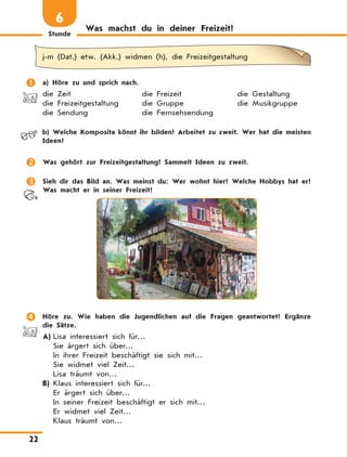 Stunde
22
Was machst du in deiner Freizeit?
6
j-m (Dat.) etw. (Akk.) widmen (h), die Freizeitgestaltung
	 a) Höre zu und sprich nach.
die Zeit	 die Freizeit	 die Gestaltung
die Freizeitgestaltung	 die Gruppe	 die Musikgruppe
die Sendung	 die Fernsehsendung
	 b)	Welche Komposita könnt ihr bilden? Arbeitet zu zweit. Wer hat die meisten
Ideen?
	 Was gehört zur Freizeitgestaltung? Sammelt Ideen zu zweit.
	 Sieh dir das Bild an. Was meinst du: Wer wohnt hier? Welche Hobbys hat er?
Was macht er in seiner Freizeit?
	 Höre zu. Wie haben die Jugendlichen auf die Fragen geantwortet? Ergänze
die Sätze.
A)	Lisa interessiert sich für…
Sie ärgert sich über…
In ihrer Freizeit beschäftigt sie sich mit…
Sie widmet viel Zeit…
Lisa träumt von…
B)	Klaus interessiert sich für…
Er ärgert sich über…
In seiner Freizeit beschäftigt er sich mit…
Er widmet viel Zeit…
Klaus träumt von…
 
