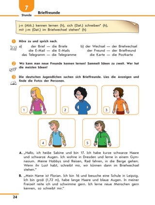 Stunde
24
Brieffreunde
7
j-n (Akk.) kennen lernen (h), sich (Dat.) schreiben* (h),
mit j-m (Dat.) im Briefwechsel stehen* (h)
	 Höre zu und sprich nach.
a)	 der Brief — die Briefe	 b) der Wechsel — der Briefwechsel
	 die E-Mail — die E-Mails	 der Freund — der Brieffreund
	 das Telegramm — die Telegramme	 die Karte — die Postkarte
	 Wo kann man neue Freunde kennen lernen? Sammelt Ideen zu zweit. Wer hat
die meisten Ideen?
	 Die deutschen Jugendlichen suchen sich Brieffreunde. Lies die Anzeigen und
finde die Fotos der Personen.
1 2 3
4
  
5
A.	„Hallo, ich heiße Sabine und bin 17. Ich habe kurze schwarze Haare
und schwarze Augen. Ich wohne in Dresden und lerne in einem Gym-
nasium. Meine Hobbys sind Reisen, Rad fahren, in die Berge gehen.
Wenn ihr Lust habt, schreibt mir, wir können dann im Briefwechsel
stehen.”
B.	„Mein Name ist Florian. Ich bin 16 und besuche eine Schule in Leipzig.
Ich bin groß (1,72 m), habe lange Haare und blaue Augen. In meiner
Freizeit reite ich und schwimme gern. Ich lerne neue Menschen gern
kennen, so schreibt mir.”
 