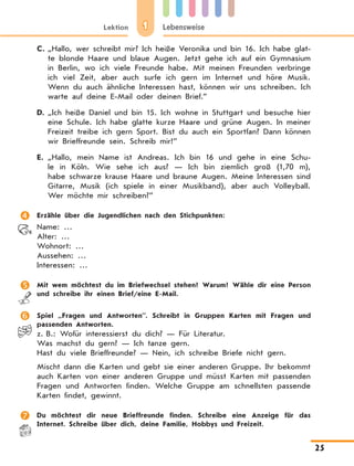 1Lektion Lebensweise
25
C.	„Hallo, wer schreibt mir? Ich heiße Veronika und bin 16. Ich habe glat-
te blonde Haare und blaue Augen. Jetzt gehe ich auf ein Gymnasium
in Berlin, wo ich viele Freunde habe. Mit meinen Freunden verbringe
ich viel Zeit, aber auch surfe ich gern im Internet und höre Musik.
Wenn du auch ähnliche Interessen hast, können wir uns schreiben. Ich
warte auf deine E-Mail oder deinen Brief.”
D.	„Ich heiße Daniel und bin 15. Ich wohne in Stuttgart und besuche hier
eine Schule. Ich habe glatte kurze Haare und grüne Augen. In meiner
Freizeit treibe ich gern Sport. Bist du auch ein Sportfan? Dann können
wir Brieffreunde sein. Schreib mir!”
E.	„Hallo, mein Name ist Andreas. Ich bin 16 und gehe in eine Schu-
le in Köln. Wie sehe ich aus? — Ich bin ziemlich groß (1,70 m),
habe schwarze krause Haare und braune Augen. Meine Interessen sind
Gitarre, Musik (ich spiele in einer Musikband), aber auch Volleyball.
Wer möchte mir schreiben?”
	 Erzähle über die Jugendlichen nach den Stichpunkten:
Name: …
Alter: …
Wohnort: …
Aussehen: …
Interessen: …
	 Mit wem möchtest du im Briefwechsel stehen? Warum? Wähle dir eine Person
und schreibe ihr einen Brief/eine E-Mail.
	 Spiel „Fragen und Antworten”. Schreibt in Gruppen Karten mit Fragen und
passenden Antworten.
z. B.: Wofür interessierst du dich? — Für Literatur.
Was machst du gern? — Ich tanze gern.
Hast du viele Brieffreunde? — Nein, ich schreibe Briefe nicht gern.
Mischt dann die Karten und gebt sie einer anderen Gruppe. Ihr bekommt
auch Karten von einer anderen Gruppe und müsst Karten mit passenden
Fragen und Antworten finden. Welche Gruppe am schnellsten passende
Karten findet, gewinnt.
	 Du möchtest dir neue Brieffreunde finden. Schreibe eine Anzeige für das
Internet. Schreibe über dich, deine Familie, Hobbys und Freizeit.
 