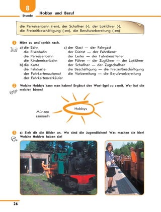 Stunde
26
Hobby und Beruf
8
die Parkeisenbahn (-en), der Schaffner (-), der Lokführer (-),
die Freizeitbeschäftigung (-en), die Berufsvorbereitung (-en)
	 Höre zu und sprich nach.
a)	die Bahn
die Eisenbahn
die Parkeisenbahn
die Kindereisenbahn
b)	die Karte
die Fahrkarte
der Fahrkartenautomat
der Fahrkartenverkäufer
c)	der Gast — der Fahrgast
der Dienst — der Fahrdienst
der Leiter — der Fahrdienstleiter
der Führer — der Zugführer — der Lokführer
der Schaffner — der Zugschaffner
die Beschäftigung — die Freizeitbeschäftigung
die Vorbereitung — die Berufsvorbereitung
	 Welche Hobbys kann man haben? Ergänzt den Wort-Igel zu zweit. Wer hat die
meisten Ideen?
Hobbys
Münzen
sammeln
	 a) Sieh dir die Bilder an. Wo sind die Jugendlichen? Was machen sie hier?
Welche Hobbys haben sie?
 