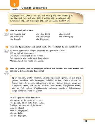 Stunde
29
Gesunde Lebensweise
9
für/gegen etw. (Akk.) sein* (s), die Diät (-en), der Vorteil (-e),
der Nachteil (-e), auf etw. (Akk.) achten (h), abnehmen* (h),
zunehmen* (h), sich bewegen (h), sich an (Akk.) halten* (h)
	 Höre zu und sprich nach.
die Ananas-Diät	 der Diät-Drink	 das Eiweiß
der Nährstoff	 die Mischkost	 die Bewegung
die Geduld	 die Krankheit
	 Höre die Sprichwörter und sprich nach. Wie verstehst du die Sprich­wörter?
In einem gesunden Körper (wohnt) ein gesunder Geist.
All’ zuviel ist ungesund.
Der Durst schwindet beim Trinken.
Der Mensch lebt nicht vom Brot allein.
Morgenstund’ hat Gold im Mund.
	 Was ist gesund, was ist schädlich? Sortiert die Wörter aus dem Kasten und
diskutiert. Gebraucht die Redemittel.
Sport treiben, Diäten machen, abends spazieren gehen, in die Disko
gehen, rauchen, sich bewegen, Alkohol trinken, Fleisch essen, im
Freien sein, fernsehen, schwimmen, in der Sonne liegen, lange am
Computer sitzen, viel essen, frisches Obst essen, Süßigkeiten essen,
viel zu Fuß gehen, Medikamente nehmen, wandern, telefonieren,
lange schlafen, Fußball spielen
Ist das gesund oder schädlich?
Ich meine, es ist gesund, …zu…
Ich glaube, es ist schädlich, …zu…
Darüber müssen wir diskutieren.
Wer ist dafür?
Wer ist dagegen?
Ich bin dafür.
Ich bin dagegen.
 