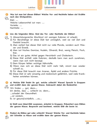 1Lektion Lebensweise
31
	 Was isst man bei diesen Diäten? Welche Vor- und Nachteile haben sie? Erzähle
nach den Stichpunkten.
Diät: …
Welche Lebensmittel isst man: …
Vorteile: …
Nachteile: …
	 Lies die folgenden Sätze. Sind das Vor- oder Nachteile der Diäten?
1)	Abwechslungsreiche Mischkost mit wenigen Kalorien ist erlaubt.
2)	Für Berufstätige ist diese Diät fast unmöglich, weil sie viel Zeit und
Geduld braucht.
3)	Man verliert bei dieser Diät nicht nur viele Pfunde, sondern auch Was-
ser und Eiweiß.
4)	Man isst frisches Gemüse, Nudeln, Olivenöl, Brot, wenig Fleisch, Fisch,
Eier.
5)	Das ist ein gutes Mittel gegen Herzinfarkt und Cholesterin.
6)	Diese Diät enthält viele Kalorien, deshalb kann man auch zunehmen,
wenn man sich nicht bewegt.
7)	Dem Körper fehlen wichtige Nährstoffe.
8)	Wenn man sich an diese Diät nicht mehr hält, nimmt man wieder
schnell zu.
9)	Für diese Diät braucht man Ananas, Äpfel und andere Früchte.
10)	Diese Diät ist sehr einseitig und medizinisch gefährlich, weil viele Krank-
heiten entstehen können.
	 a) Welche Diät findet ihr gut, welche schlecht? Warum? Sprecht in Gruppen
und erzählt dann der ganzen Klasse. Gebraucht dabei die Redemittel.
Wir finden ... gut, denn...
Ich denke, dass ... schlecht ist, denn...
...schadet der Gesundheit.
...ist nützlich.
Es ist gesund/schädlich, ...zu...
	 b) Stellt eure Ideal-Diät zusammen. Arbeitet in Gruppen. Präsentiert eure Diäten
der ganzen Klasse. Besprecht und bestimmt, welche Diät die beste ist.
	 Findest du Diäten gut oder schlecht? Warum? Welche Vor- und Nachteile haben
sie? Schreibe zu Hause und erzähle dann der ganzen Klasse.
 