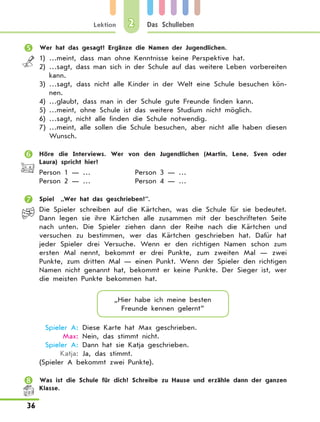 Lektion
36
Das Schulleben2
	 Wer hat das gesagt? Ergänze die Namen der Jugendlichen.
1)	…meint, dass man ohne Kenntnisse keine Perspektive hat.
2)	…sagt, dass man sich in der Schule auf das weitere Leben vorbereiten
kann.
3)	…sagt, dass nicht alle Kinder in der Welt eine Schule besuchen kön-
nen.
4)	…glaubt, dass man in der Schule gute Freunde finden kann.
5)	…meint, ohne Schule ist das weitere Studium nicht möglich.
6)	…sagt, nicht alle finden die Schule notwendig.
7)	…meint, alle sollen die Schule besuchen, aber nicht alle haben diesen
Wunsch.
	 Höre die Interviews. Wer von den Jugendlichen (Martin, Lene, Sven oder
Laura) spricht hier?
Person 1 — …	 Person 3 — …
Person 2 — …	 Person 4 — …
	 Spiel „Wer hat das geschrieben?”.
Die Spieler schreiben auf die Kärtchen, was die Schule für sie bedeutet.
Dann legen sie ihre Kärtchen alle zusammen mit der beschrifteten Seite
nach unten. Die Spieler ziehen dann der Reihe nach die Kärtchen und
versuchen zu bestimmen, wer das Kärtchen geschrieben hat. Dafür hat
jeder Spieler drei Versuche. Wenn er den richtigen Namen schon zum
ersten Mal nennt, bekommt er drei Punkte, zum zweiten Mal — zwei
Punkte, zum dritten Mal — einen Punkt. Wenn der Spieler den richtigen
Namen nicht genannt hat, bekommt er keine Punkte. Der Sieger ist, wer
die meisten Punkte bekommen hat.
„Hier habe ich meine besten
Freunde kennen gelernt”
	 Spieler A:	Diese Karte hat Max geschrieben.
	 Max:	Nein, das stimmt nicht.
	 Spieler A:	Dann hat sie Katja geschrieben.
	 Katja:	Ja, das stimmt.
(Spieler A bekommt zwei Punkte).
	 Was ist die Schule für dich? Schreibe zu Hause und erzähle dann der ganzen
Klasse.
 