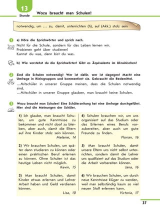 Stunde
37
Wozu braucht man Schulen?
13
notwendig, um … zu, damit, unterrichten (h), auf (Akk.) stolz sein
	 a) Höre die Sprichwörter und sprich nach.
Nicht für die Schule, sondern für das Leben lernen wir.
Probieren geht über studieren!
Kannst du was, dann bist du was.
	 b) Wie verstehst du die Sprichwörter? Gibt es Äquivalente im Ukrainischen?
	 Sind die Schulen notwendig? Wer ist dafür, wer ist dagegen? Macht eine
Umfrage in Kleingruppen und kommentiert sie. Gebraucht die Redemittel.
…Mitschüler in unserer Gruppe meinen, dass die Schulen notwendig
sind.
…Mitschüler in unserer Gruppe glauben, man braucht keine Schulen.
	 Wozu braucht man Schulen? Eine Schülerzeitung hat eine Umfrage durchgeführt.
Hier sind die Meinungen der Schüler.
1) Ich glaube, man braucht Schu-
len, um gute Kenntnisse zu
bekommen und nicht doof zu blei-
ben, aber auch, damit die Eltern
auf ihre Kinder stolz sein können.
Melanie, 14
2) Wir brauchen Schulen, um spä-
ter dann studieren zu können oder
einen praktischen Beruf erlernen
zu können. Ohne Schulen ist das
heutige Leben nicht möglich.
Kevin, 15
3) Man braucht Schulen, damit
Kinder etwas erlernen und Lehrer
Arbeit haben und Geld verdienen
können.
Lisa, 10
4) Schulen brauchen wir, um uns
organisiert auf das Studium oder
das Erlernen eines Berufs vor-
zubereiten, aber auch um gute
Freunde zu finden.
Florian, 16
5) Man braucht Schulen, damit
unsere Eltern uns nicht selbst unter-
richten, sondern damit die Lehrer
uns qualifiziert auf das Studium oder
die Arbeit vorbereiten können.
Jana, 16
6) Wir brauchen Schulen, um durch
neue Kenntnisse klüger zu werden,
weil man selbständig kaum so viel
neuen Stoff erlernen kann.
Victoria, 17
 
