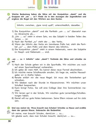 Lektion
38
Das Schulleben2
	 Welche Bedeutung haben die Sätze mit der Konjunktion „damit” und die
Gruppen mit „um … zu”? Finde sie in den Aussagen der Jugendlichen und
ergänze die Regel mit den Wörtern aus dem Kasten.
Infinitiv, zwischen, „(для того) щоб”, unterschiedlich, dasselbe.
1)	Die Konjunktion „damit” und die Partikeln „um … zu” übersetzt man
ins Ukrainische als…
2)	„Um … zu” steht in einem Satz, wo das Subjekt in beiden Teilen des
Satzes … ist.
3)	Nach der Partikel „zu” steht der … des Verbs.
4)	Wenn der Infinitiv des Verbs ein trennbares Präfix hat, steht die Parti-
kel „zu” … dem Präfix und dem Stamm des Infinitivs.
5)	Die Konjunktion „damit” steht in einem Nebensatz, wenn die Subjekte
im Haupt- und Nebensatz … sind.
	 „um … zu + Infinitiv” oder „damit”? Verbinde die Sätze und schreibe sie
auf.
1)	Nach der Schule gehen wir in die Sporthalle. Wir möchten uns noch
auf einen Sportwettkampf vorbereiten.
2)	Ich gebe dir mein Heft. Du kannst diese neue Formel abschreiben.
3)	Ich möchte meine Schulfreundin anrufen. Ich frage sie, welche Hausauf-
gabe wir in Mathe haben.
4)	Renate erklärt mir die neue Regel. Ich muss die Testarbeiten gut
schreiben.
5)	Wir bleiben nach der Stunde im Klassenzimmer. Wir möchten unser
Schulfest besprechen.
6)	Karin bringt Fotos. Sie will eine Collage über ihre Sommerferien ma-
chen.
7)	Wir lernen gut in der Schule. Wir möchten gute Lernerfolge/Schulleis-
tungen haben.
8)	Daniel will nur gute Noten bekommen. Seine Eltern müssen auf ihn stolz
sein.
	 Und was meinst du: Wozu braucht man Schulen? Schreibe zu Hause und erzähle
dann der ganzen Klasse. Gebrauche die Redemittel.
Ich meine, man braucht Schulen, damit/um ... zu...
Ich glaube auch, dass man Schulen braucht, damit/um ... zu...
 