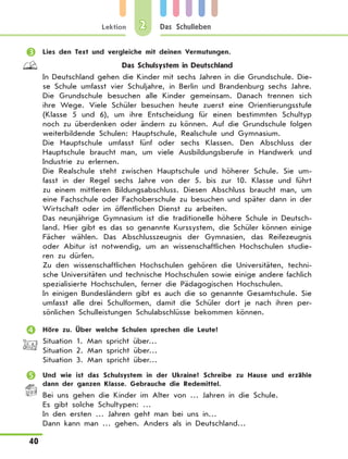 Lektion
40
Das Schulleben2
	 Lies den Text und vergleiche mit deinen Vermutungen.
Das Schulsystem in Deutschland
In Deutschland gehen die Kinder mit sechs Jahren in die Grundschule. Die-
se Schule umfasst vier Schuljahre, in Berlin und Brandenburg sechs Jahre.
Die Grundschule besuchen alle Kinder gemeinsam. Danach trennen sich
ihre Wege. Viele Schüler besuchen heute zuerst eine Orientierungsstufe
(Klasse 5 und 6), um ihre Entscheidung für einen bestimmten Schultyp
noch zu überdenken oder ändern zu können. Auf die Grundschule folgen
weiterbildende Schulen: Hauptschule, Realschule und Gymnasium.
Die Hauptschule umfasst fünf oder sechs Klassen. Den Abschluss der
Hauptschule braucht man, um viele Ausbildungsberufe in Handwerk und
Industrie zu erlernen.
Die Realschule steht zwischen Hauptschule und höherer Schule. Sie um-
fasst in der Regel sechs Jahre von der 5. bis zur 10. Klasse und führt
zu einem mittleren Bildungsabschluss. Diesen Abschluss braucht man, um
eine Fachschule oder Fachoberschule zu besuchen und später dann in der
Wirtschaft oder im öffentlichen Dienst zu arbeiten.
Das neunjährige Gymnasium ist die traditionelle höhere Schule in Deutsch-
land. Hier gibt es das so genannte Kurssystem, die Schüler können einige
Fächer wählen. Das Abschlusszeugnis der Gymnasien, das Reifezeugnis
oder Abitur ist notwendig, um an wissenschaftlichen Hochschulen studie-
ren zu dürfen.
Zu den wissenschaftlichen Hochschulen gehören die Universitäten, techni-
sche Universitäten und technische Hochschulen sowie einige andere fachlich
spezialisierte Hochschulen, ferner die Pädagogischen Hochschulen.
In einigen Bundesländern gibt es auch die so genannte Gesamtschule. Sie
umfasst alle drei Schulformen, damit die Schüler dort je nach ihren per-
sönlichen Schulleistungen Schulabschlüsse bekommen können.
	 Höre zu. Über welche Schulen sprechen die Leute?
Situation 1. Man spricht über…
Situation 2. Man spricht über…
Situation 3. Man spricht über…
	 Und wie ist das Schulsystem in der Ukraine? Schreibe zu Hause und erzähle
dann der ganzen Klasse. Gebrauche die Redemittel.
Bei uns gehen die Kinder im Alter von … Jahren in die Schule.
Es gibt solche Schultypen: …
In den ersten … Jahren geht man bei uns in…
Dann kann man … gehen. Anders als in Deutschland…
 