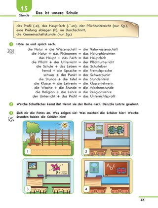 Stunde
41
15
Das ist unsere Schule
das Profil (-e), das Hauptfach (-¨-er), der Pflichtunterricht (nur Sg.),
eine Prüfung ablegen (h), im Durchschnitt,
die Gemeinschaftskunde (nur Sg.)
	 Höre zu und sprich nach.
	 die Natur + die Wissenschaft = die Naturwissenschaft
	 die Natur + das Phänomen = das Naturphänomen
	 das Haupt + das Fach = das Hauptfach
	 die Pflicht + der Unterricht = der Pflichtunterricht
	 die Schule + das Leben = das Schulleben
	 fremd + die Sprache = die Fremdsprache
	 schwer + der Punkt = der Schwerpunkt
	 die Stunde + die Tafel = die Stundentafel
	 die Klasse + die Lehrerin = die Klassenlehrerin
	 die Woche + die Stunde = die Wochenstunde
	 die Religion + die Lehre = die Religionslehre
	 der Unterricht + das Profil = das Unterrichtsprofil
	 Welche Schulfächer kennt ihr? Nennt sie der Reihe nach. Der/die Letzte gewinnt.
	 Sieh dir die Fotos an. Was zeigen sie? Was machen die Schüler hier? Welche
Stunden haben die Schüler hier?
1
  
2
3
  
4
 