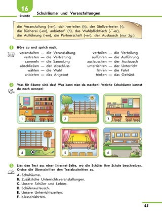 Stunde
45
16
Schulräume und Veranstaltungen
die Veranstaltung (-en), sich verteilen (h), der Stellvertreter (-),
die Bücherei (-en), anbieten* (h), das Wahlpflichtfach (-¨-er),
die Aufführung (-en), die Partnerschaft (-en), der Austausch (nur Sg.)
	 Höre zu und sprich nach.
	 veranstalten — die Veranstaltung	 verteilen — die Verteilung
	 vertreten — die Vertretung	 aufführen — die Aufführung
	 sammeln — die Sammlung	 austauschen — der Austausch
	 abschließen — der Abschluss	 unterrichten — der Unterricht
	 wählen — die Wahl	 fahren — die Fahrt
	 anbieten — das Angebot	 trinken — das Getränk
	 Was für Räume sind das? Was kann man da machen? Welche Schulräume kannst
du noch nennen?
1 2 3
4 5 6
	 Lies den Text aus einer Internet-Seite, wo die Schüler ihre Schule beschreiben.
Ordne die Überschriften den Textabschnitten zu.
A.	Schulräume.
B.	Zusätzliche Unterrichtsveranstaltungen.
C.	Unsere Schüler und Lehrer.
D.	Schüleraustausch.
E.	Unsere Unterrichtszeiten.
F.	Klassenfahrten.
 