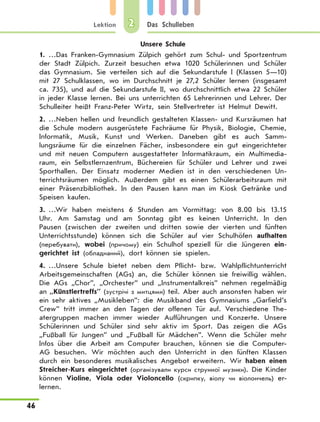 Lektion
46
Das Schulleben2
Unsere Schule
1.	…Das Franken-Gymnasium Zülpich gehört zum Schul- und Sportzentrum
der Stadt Zülpich. Zurzeit besuchen etwa 1020 Schülerinnen und Schüler
das Gymnasium. Sie verteilen sich auf die Sekundarstufe I (Klassen 5—10)
mit 27 Schulklassen, wo im Durchschnitt je 27,2  Schüler lernen (insgesamt
ca. 735), und auf die Sekundarstufe II, wo durchschnittlich etwa 22 Schüler
in jeder Klasse lernen. Bei uns unterrichten 65 Lehrerinnen und Lehrer. Der
Schulleiter heißt Franz-Peter Wirtz, sein Stellvertreter ist Helmut Dewitt.
2.	…Neben hellen und freundlich gestalteten Klassen- und Kursräumen hat
die Schule modern ausgerüstete Fachräume für Physik, Biologie, Chemie,
Informatik, Musik, Kunst und Werken. Daneben gibt es auch Samm-
lungsräume für die einzelnen Fächer, insbesondere ein gut eingerichteter
und mit neuen Computern ausgestatteter Informatikraum, ein Multimedia-
raum, ein Selbstlernzentrum, Büchereien für Schüler und Lehrer und zwei
Sporthallen. Der Einsatz moderner Medien ist in den verschiedenen Un-
terrichtsräumen möglich. Außerdem gibt es einen Schülerarbeitsraum mit
einer Präsenzbibliothek. In den Pausen kann man im Kiosk Getränke und
Speisen kaufen.
3.	…Wir haben meistens 6 Stunden am Vormittag: von 8.00 bis 13.15
Uhr. Am Samstag und am Sonntag gibt es keinen Unterricht. In den
Pausen (zwischen der zweiten und dritten sowie der vierten und fünften
Unterrichtsstunde) können sich die Schüler auf vier Schulhöfen aufhalten
(перебувати), wobei (причому) ein Schulhof speziell für die Jüngeren ein-
gerichtet ist (обладнаний), dort können sie spielen.
4.	…Unsere Schule bietet neben dem Pflicht- bzw. Wahlpflichtunterricht
Arbeitsgemeinschaften (AGs) an, die Schüler können sie freiwillig wählen.
Die AGs „Chor”, „Orchester” und „Instrumentalkreis” nehmen regelmäßig
an „Künstlertreffs” (зустрічі з митцями) teil. Aber auch ansonsten haben wir
ein sehr aktives „Musikleben”: die Musikband des Gymnasiums „Garfield’s
Crew” tritt immer an den Tagen der offenen Tür auf. Verschiedene The-
atergruppen machen immer wieder Aufführungen und Konzerte. Unsere
Schülerinnen und Schüler sind sehr aktiv im Sport. Das zeigen die AGs
„Fußball für Jungen” und „Fußball für Mädchen”. Wenn die Schüler mehr
Infos über die Arbeit am Computer brauchen, können sie die Computer-
AG besuchen. Wir möchten auch den Unterricht in den fünften Klassen
durch ein besonderes musikalisches Angebot erweitern. Wir haben einen
Streicher-Kurs eingerichtet (організували курси струнної музики). Die Kinder
können Violine, Viola oder Violoncello (скрипку, віолу чи віолончель) er-
lernen.
 