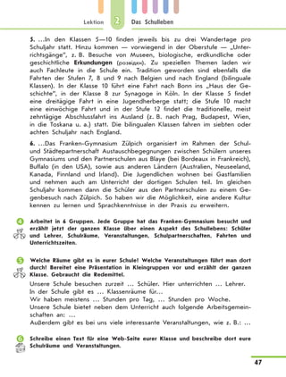 Lektion
47
Das Schulleben2
5.	…In den Klassen 5—10 finden jeweils bis zu drei Wandertage pro
Schuljahr statt. Hinzu kommen — vorwiegend in der Oberstufe — „Unter-
richtsgänge”, z. B. Besuche von Museen, biologische, erdkundliche oder
geschichtliche Erkundungen (розвідки). Zu speziellen Themen laden wir
auch Fachleute in die Schule ein. Tradition geworden sind ebenfalls die
Fahrten der Stufen 7, 8 und 9 nach Belgien und nach England (bilinguale
Klassen). In der Klasse 10 führt eine Fahrt nach Bonn ins „Haus der Ge-
schichte”, in der Klasse 8 zur Synagoge in Köln.  In der Klasse  5 findet
eine dreitägige Fahrt in eine Jugendherberge statt; die Stufe 10 macht
eine einwöchige Fahrt und in der Stufe 12 findet die traditionelle, meist
zehntägige Abschlussfahrt ins Ausland (z. B. nach Prag, Budapest, Wien,
in die Toskana u. a.) statt. Die bilingualen Klassen fahren im siebten oder
achten Schuljahr nach England.
6.	…Das Franken-Gymnasium Zülpich organisiert im Rahmen der Schul-
und Städtepartnerschaft Austauschbegegnungen zwischen Schülern unseres
Gymnasiums und den Partnerschulen aus Blaye (bei Bordeaux in Frankreich),
Buffalo (in den USA), sowie aus anderen Ländern (Australien, Neuseeland,
Kanada, Finnland und Irland). Die Jugendlichen wohnen bei Gastfamilien
und nehmen auch am Unterricht der dortigen Schulen teil. Im gleichen
Schuljahr kommen dann die Schüler aus den Partnerschulen zu einem Ge-
genbesuch nach Zülpich. So haben wir die Möglichkeit, eine andere Kultur
kennen zu lernen und Sprachkenntnisse in der Praxis zu erweitern.
	 Arbeitet in 6 Gruppen. Jede Gruppe hat das Franken-Gymnasium besucht und
erzählt jetzt der ganzen Klasse über einen Aspekt des Schullebens: Schüler
und Lehrer, Schulräume, Veranstaltungen, Schulpartnerschaften, Fahrten und
Unterrichtszeiten.
	 Welche Räume gibt es in eurer Schule? Welche Veranstaltungen führt man dort
durch? Bereitet eine Präsentation in Kleingruppen vor und erzählt der ganzen
Klasse. Gebraucht die Redemittel.
Unsere Schule besuchen zurzeit … Schüler. Hier unterrichten … Lehrer.
In der Schule gibt es … Klassenräume für…
Wir haben meistens … Stunden pro Tag, … Stunden pro Woche.
Unsere Schule bietet neben dem Unterricht auch folgende Arbeitsgemein-
schaften an: …
Außerdem gibt es bei uns viele interessante Veranstaltungen, wie z. B.: …
	 Schreibe einen Text für eine Web-Seite eurer Klasse und beschreibe dort eure
Schulräume und Veranstaltungen.
 