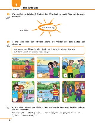 Stunde
6
Die Erholung
1
	 Was gehört zur Erholung? Ergänzt den Wort-Igel zu zweit. Wer hat die meis-
ten Ideen?
die Erholung
am Meer
	 a) Wo kann man sich erholen? Ordne die Wörter aus dem Kasten den
Bildern zu.
am Meer, am Fluss, in der Stadt, zu Hause/in einem Garten,
auf dem Land, in einem Ferienlager
1 2 3
4 5 6
	 b) Was siehst du auf den Bildern? Was machen die Personen? Erzähle, gebrau-
che die Redemittel.
Auf Bild 1/2/… steht/gehen/… der Junge/die Jungen/die Personen…
Er/sie … spielt/sehen/…
 