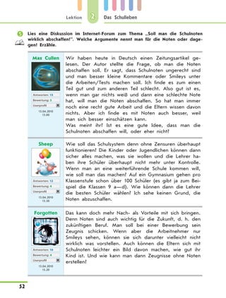 Lektion
52
Das Schulleben2
	 Lies eine Diskussion im Internet-Forum zum Thema „Soll man die Schulnoten
wirklich abschaffen?”. Welche Argumente nennt man für die Noten oder dage-
gen? Erzähle.
Max Cullen
Antworten: 15
Bewertung: 5
Userprofil
13.04.2010
13.00
Wir haben heute in Deutsch einen Zeitungsartikel ge-
lesen. Der Autor stellte die Frage, ob man die Noten
abschaffen soll. Er sagt, dass Schulnoten ungerecht sind
und man besser kleine Kommentare oder Smileys unter
die Arbeiten/Tests machen soll. Ich finde es zum einen
Teil gut und zum anderen Teil schlecht. Also gut ist es,
wenn man gar nichts weiß und dann eine schlechte Note
hat, will man die Noten abschaffen. So hat man immer
noch eine recht gute Arbeit und die Eltern wissen davon
nichts. Aber ich finde es mit Noten auch besser, weil
man sich besser einschätzen kann.
Was meint ihr? Ist es eine gute Idee, dass man die
Schulnoten abschaffen will, oder eher nicht?
Sheep
Antworten: 12
Bewertung: 4
Userprofil
13.04.2010
13.50
Wie soll das Schulsystem denn ohne Zensuren überhaupt
funktionieren? Die Kinder oder Jugendlichen können dann
sicher alles machen, was sie wollen und die Lehrer ha-
ben ihre Schüler überhaupt nicht mehr unter Kontrolle.
Wenn man an eine weiterführende Schule kommen will,
wie soll man das machen? Auf ein Gymnasium gehen pro
Klassenstufe schon über 100 Schüler (es gibt ja zum Bei-
spiel die Klassen 9 a—d). Wie können dann die Lehrer
die besten Schüler wählen? Ich sehe keinen Grund, die
Noten abzuschaffen.
Forgotten
Antworten: 10
Bewertung: 4
Userprofil
13.04.2010
15.20
Das kann doch mehr Nach- als Vorteile mit sich bringen.
Denn Noten sind auch wichtig für die Zukunft, d. h. den
zukünftigen Beruf. Man soll bei einer Bewerbung sein
Zeugnis schicken. Wenn aber die Arbeitnehmer nur
Smileys sehen, können sie sich darunter vielleicht nicht
wirklich was vorstellen. Auch können die Eltern sich mit
Schulnoten leichter ein Bild davon machen, wie gut ihr
Kind ist. Und wie kann man dann Zeugnisse ohne Noten
erstellen?
 