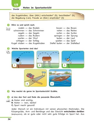 Stunde
54
19
Noten im Sportunterricht
das Kugelstoßen, über (Akk.) entscheiden* (h), beschließen* (h),
die Begabung (-en), Freude an (Dat.) empfinden* (h)
	 Höre zu und sprich nach.
	 rodeln — das Rodeln	 boxen — das Boxen
	 schwimmen — das Schwimmen	 reiten — das Reiten
	 segeln — das Segeln	 surfen — das Surfen
	 rudern — das Rudern	 springen — der Sprung
	 werfen — der Wurf	 laufen — der Lauf
	 schlagen — der Schlag	 spielen — das Spiel
	Kugel stoßen — das Kugelstoßen	 Staffel laufen — der Staffellauf
	 Welche Sportarten sind das?
1 2 3
4
 
5
	 Was machst du gerne im Sportunterricht? Erzähle.
	 a) Lies den Text und finde die passende Überschrift.
A.	Noten sind wichtig.
B.	Noten — nein, danke!
C.	Sport macht gesund!
Jeder Mensch ist ein Individuum mit seinen physischen Merkmalen. Die
Körpergröße, Arm- und Beinlänge und das Gewicht entscheiden darüber
(вирішують), ob er gute oder nicht sehr gute Erfolge im Sport hat. Aus
 