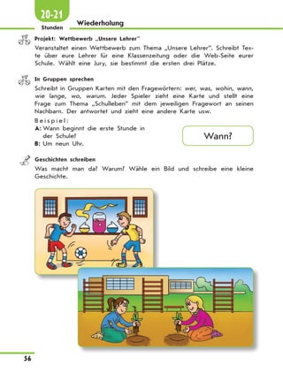 56
Wiederholung
Stunden
20-21
	 Projekt: Wettbewerb „Unsere Lehrer”
Veranstaltet einen Wettbewerb zum Thema „Unsere Lehrer”. Schreibt Tex-
te über eure Lehrer für eine Klassenzeitung oder die Web-Seite eurer
Schule. Wählt eine Jury, sie bestimmt die ersten drei Plätze.
	 In Gruppen sprechen
Schreibt in Gruppen Karten mit den Fragewörtern: wer, was, wohin, wann,
wie lange, wo, warum. Jeder Spieler zieht eine Karte und stellt eine
Frage zum Thema „Schulleben” mit dem jeweiligen Fragewort an seinen
Nachbarn. Der antwortet und zieht eine andere Karte usw.
B e i s p i e l :
A:	Wann beginnt die erste Stunde in
der Schule?
B:	Um neun Uhr.
	 Geschichten schreiben
Was macht man da? Warum? Wähle ein Bild und schreibe eine kleine
Geschichte.
Wann?
 