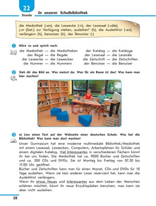 Stunde
58
22
In unserer Schulbibliothek
die Mediothek (-en), die Leseecke (-n), der Lesesaal (-säle),
j-m (Dat.) zur Verfügung stehen, ausleihen* (h), die Ausleihfrist (-en),
verlängern (h), benutzen (h), der Benutzer (-)
	 Höre zu und sprich nach.
	die Mediothek — die Mediotheken	 der Katalog — die Kataloge
	 das Regal — die Regale	 der Lesesaal — die Lesesäle
	 die Leseecke — die Leseecken	 die Zeitschrift — die Zeitschriften
	 die Nummer — die Nummern	 der Benutzer — die Benutzer
	 Sieh dir das Bild an. Was meinst du: Was für ein Raum ist das? Was kann man
hier machen?
	 a) Lies einen Text auf der Webseite einer deutschen Schule. Was hat die
Bibliothek? Was kann man dort machen?
Unser Gymnasium hat eine moderne multimediale Bibliothek/Mediothek
mit einem Lesesaal, Leseecken, Computern, Arbeitsplätzen für Schüler und
einem digitalen Katalog. Viel Interessantes in verschiedenen Fächern könnt
ihr bei uns finden. Die Mediothek hat ca. 9000 Bücher und Zeitschriften
und ca. 300 CDs und DVDs. Sie ist Montag bis Freitag von 07.30 bis
17.00 Uhr geöffnet.
Bücher und Zeitschriften kann man für einen Monat, CDs und DVDs für 10
Tage ausleihen. Wenn sie kein anderer Leser reserviert hat, kann man die
Ausleihfrist verlängern.
Wenn ihr etwas Neues und Interessantes aus dem Leben der Menschen
erfahren möchtet, könnt ihr neue Enzyklopädien benutzen, man kann sie
aber nicht ausleihen.
 