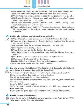 Lektion
60
Schulbibliothek3
1)	Die Adjektive kann man substantivieren, das heißt, man schreibt sie…
2)	Die substantivierten Adjektive dekliniert man wie auch andere…
3)	Wenn Adjektive etwas Abstraktes bezeichnen, gebraucht man sie als…
4)	Nach den bestimmten Artikeln und nach den Pronomen „alles”, „man-
ches” bekommen sie … Endungen.
5)	Nach den Pronomen „nichts”, „etwas”, „viel”, „mehr”, „wenig”, „ge-
nug” bekommen sie … Endungen.
6)	Wenn substantivierte Adjektive Personen bezeichnen, dann stehen…
für Frauen und … für Männer, man dekliniert sie wie auch andere
Adjektive.
	 Ergänze die Endungen der substantivierten Adjektive.
1)	Viele Deutsch… lesen Zeitungen und Zeitschriften im Internet.
2)	Wenn du etwas Informativ… lesen möchtest, empfehle ich dir diesen
historischen Roman.
3)	Im Sommer fahre ich zu meinen Verwandt… auf die Krim.
4)	Ich möchte etwas Lustig… lesen.
5)	Was Gut… hast du in der letzten Zeit gelesen?
6)	Das Best…, was ich dir empfehlen kann, sind die Bücher über Harry
Potter.
7)	Der Krank… ist noch schwach und muss im Bett bleiben.
8)	Mein neuer Brieffreund ist ein Deutsch…
9)	Leider habe ich in diesem Buch nichts Interessant… entdeckt.
10)	Auf der Reise haben wir viel Schön… erlebt.
	 Und wie ist eure Schulbibliothek? Was habt ihr dort? Beschreibt die Bibliothek
eurer Schule in Gruppen. Gebraucht die Redemittel.
In unserer Schule gibt es eine neue/alte/große/kleine/… Bibliothek.
Sie ist … geöffnet. Dort gibt es etwa … Bücher.
Die Bücher kann man für … Tage ausleihen.
Wir besuchen unsere Schulbibliothek oft/nicht sehr oft/jede Woche/ein-
mal im Monat/…
Unser/e Bibliothekar/in heißt…
Sie/er ist sehr freundlich/nett/erfahren/… und hilft uns, wenn wir ein
Buch brauchen.
Sie/er gibt uns gute Tipps und empfiehlt immer etwas Interessantes…
	 Projekt „Unsere Schulbibliothek”.
Macht Fotos eurer Schulbibliothek und schreibt einen Text für die Web-
Seite eurer Schule über die Bibliothek.
 
