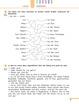 1Lektion Lebensweise
7
	 Wo haben sich diese Menschen im Sommer erholt? Erzähle. Gebrauche die
Redemittel.
…hat sich … erholt.
Lina am Meer
Niklas am Fluss
Sabine an der Ostsee
Regine in den Alpen
Frau Schmidt in einem Ferienlager
Herr Möller zu Hause
Lea bei der Oma
Familie Werner bei der Tante
Frau Dahlert in der Stadt
Maria auf dem Land
Nina in den Bergen
Franz an der Nordsee
	 a) Und wo waren diese Jugendlichen? Hört den Dialog und spielt ihn dann.
— Hallo, Jana!
— Hallo, Daniel! Na, wie geht’s?
— Danke, gut. Und dir?
— Auch gut, danke. Hast du dich im Sommer gut erholt?
— Ja, ich war einen Monat lang in einem Ferienlager. Wir haben Fußball,
Basketball, Volleyball, Tischtennis gespielt, sind im Fluss geschwommen,
gewandert. Das war klasse!
— War das Wetter gut?
— Na ja, nicht immer. Aber auch bei schlechtem Wetter hatten wir was
zu tun: Man konnte Schach spielen, fernsehen, Musik machen oder hören,
verschiedene Wettbewerbe und Quiz machen. Und du? Wo warst du?
—  Bei meiner Tante. Sie wohnt in Regensburg, in Bayern. Das ist eine
sehr alte und schöne Stadt. Dort fließt auch die Donau. Na ja, es war
auch gut.
 