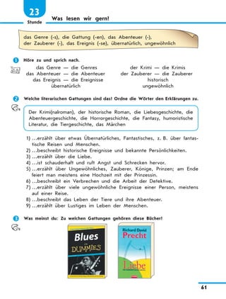 Stunde
61
23
Was lesen wir gern?
das Genre (-s), die Gattung (-en), das Abenteuer (-),
der Zauberer (-), das Ereignis (-se), übernatürlich, ungewöhnlich
	 Höre zu und sprich nach.
	 das Genre — die Genres	 der Krimi — die Krimis
	das Abenteuer — die Abenteuer	 der Zauberer — die Zauberer
	 das Ereignis — die Ereignisse	 historisch
	 übernatürlich	 ungewöhnlich
	 Welche literarischen Gattungen sind das? Ordne die Wörter den Erklärungen zu.
Der Krimi(nalroman), der historische Roman, die Liebesgeschichte, die
Abenteuergeschichte, die Horrorgeschichte, die Fantasy, humoristische
Literatur, die Tiergeschichte, das Märchen
1)	…erzählt über etwas Übernatürliches, Fantastisches, z. B. über fantas-
tische Reisen und Menschen.
2)	…beschreibt historische Ereignisse und bekannte Persönlichkeiten.
3)	…erzählt über die Liebe.
4)	…ist schauderhaft und ruft Angst und Schrecken hervor.
5)	…erzählt über Ungewöhnliches, Zauberer, Könige, Prinzen; am Ende
feiert man meistens eine Hochzeit mit der Prinzessin.
6)	…beschreibt ein Verbrechen und die Arbeit der Detektive.
7)	…erzählt über viele ungewöhnliche Ereignisse einer Person, meistens
auf einer Reise.
8)	…beschreibt das Leben der Tiere und ihre Abenteuer.
9)	…erzählt über Lustiges im Leben der Menschen.
	 Was meinst du: Zu welchen Gattungen gehören diese Bücher?
 