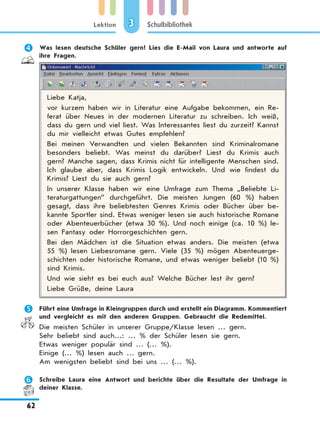 Lektion
62
Schulbibliothek3
	 Was lesen deutsche Schüler gern? Lies die E-Mail von Laura und antworte auf
ihre Fragen.
Liebe Katja,
vor kurzem haben wir in Literatur eine Aufgabe bekommen, ein Re-
ferat über Neues in der modernen Literatur zu schreiben. Ich weiß,
dass du gern und viel liest. Was Interessantes liest du zurzeit? Kannst
du mir vielleicht etwas Gutes empfehlen?
Bei meinen Verwandten und vielen Bekannten sind Kriminalromane
besonders beliebt. Was meinst du darüber? Liest du Krimis auch
gern? Manche sagen, dass Krimis nicht für intelligente Menschen sind.
Ich glaube aber, dass Krimis Logik entwickeln. Und wie findest du
Krimis? Liest du sie auch gern?
In unserer Klasse haben wir eine Umfrage zum Thema „Beliebte Li-
teraturgattungen” durchgeführt. Die meisten Jungen (60 %) haben
gesagt, dass ihre beliebtesten Genres Krimis oder Bücher über be-
kannte Sportler sind. Etwas weniger lesen sie auch historische Romane
oder Abenteuerbücher (etwa 30 %). Und noch einige (ca. 10 %) le-
sen Fantasy oder Horrorgeschichten gern.
Bei den Mädchen ist die Situation etwas anders. Die meisten (etwa
55 %) lesen Liebesromane gern. Viele (35 %) mögen Abenteuerge-
schichten oder historische Romane, und etwas weniger beliebt (10 %)
sind Krimis.
Und wie sieht es bei euch aus? Welche Bücher lest ihr gern?
Liebe Grüße, deine Laura
	 Führt eine Umfrage in Kleingruppen durch und erstellt ein Diagramm. Kommentiert
und vergleicht es mit den anderen Gruppen. Gebraucht die Redemittel.
Die meisten Schüler in unserer Gruppe/Klasse lesen … gern.
Sehr beliebt sind auch…: … % der Schüler lesen sie gern.
Etwas weniger populär sind … (… %).
Einige (… %) lesen auch … gern.
Am wenigsten beliebt sind bei uns … (… %).
	 Schreibe Laura eine Antwort und berichte über die Resultate der Umfrage in
deiner Klasse.
 