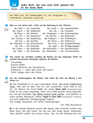 Stunde
63
24 Jedes Buch, das man noch nicht gelesen hat,
ist ein neues Buch
der Held (-en), die Inhaltsangabe (-n), das Vergnügen (-),
unterhaltsam, spannend, humorvoll
	 Höre zu und sprich nach. Achte auf die Betonung in den Wörtern.
	 der Held — der Hauptheld	 der Läufer — der Marathonläufer
	 der Schein — der Geldschein	 der Job — der Ferienjob
	 die Reise — die Zeitreise	 das Vergnügen — das Lesevergnügen
	 der Ort — der Nachbarort	 das Rennen — das Radrennen
	 das Training — das Radtraining	 der Radsport — der Profiradsport
	 der Fan — der Sportfan	 der Raum — der Kofferraum
	die Werkstatt — die Autowerkstatt	 der Kreis — der Gesellschaftskreis
	 der Job — der Ferienjob	 die Jagd — die Verfolgungsjagd
	 der Trainer — der Radtrainer	 die Information — die Sachinformation
	 der Vater — der Großvater	 der Mechaniker — der Automechaniker
	 Was meinst du: Worüber erzählen die Bücher mit den folgenden Titeln? Zu
welchen literarischen Gattungen gehören die Bücher?
1)	Ausreißer
2)	Hund Müller
3)	Das Geheimnis des Nostradamus
4)	Rubinrot — Liebe geht durch alle Zeiten
5)	Mit Vollgas durch die Wüste
	 Lies die Inhaltsangaben der Bücher und ordne die Titel aus Übung 2 den
Texten zu.
A) Der Hauptheld ist ein ganz besonderer Hund, der immer Geldscheine
findet. Man darf ihn aber nicht mit „du” ansprechen, sonst stellt er sich
tot. Als Helmut mit Hund Müller ein wenig Gassi geht (прогулюється),
findet er das etwas langweilig. Doch schon bald passiert etwas Besonde-
res und der Ferienjob, der Helmut keinen Spaß machte, wird plötzlich zu
einem großen Abenteuer. Helmut tappt in eine Falle (потрапляє в пастку),
und eine gefährliche Verfolgungsjagd beginnt.
Eine lustige Geschichte, ein wahres Lesevergnügen.
Von Hilke Rosenboom
B) In der Familie Sheperd warten alle darauf, dass Charlotte endlich eine
Reise durch die Zeit macht. Sie hat sich sehr lange darauf vorbereitet.
Aber plötzlich erfährt ihre Kusine Gwen, dass sie das Zeitreise-Gen hat.
 