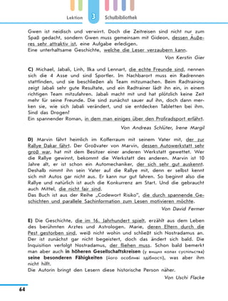 Lektion
64
Schulbibliothek3
Gwen ist neidisch und verwirrt. Doch die Zeitreisen sind nicht nur zum
Spaß gedacht, sondern Gwen muss gemeinsam mit Gideon, dessen Äuße­
res sehr attraktiv ist, eine Aufgabe erledigen.
Eine unterhaltsame Geschichte, welche die Leser verzaubern kann.
Von Kerstin Gier
C) Michael, Jabali, Linh, Ilka und Lennart, die echte Freunde sind, nennen
sich die 4 Asse und sind Sportler. Im Nachbarort muss ein Radrennen
stattfinden, und sie beschließen als Team mitzumachen. Beim Radtraining
zeigt Jabali sehr gute Resultate, und ein Radtrainer lädt ihn ein, in einem
richtigen Team mitzufahren. Jabali macht mit und hat plötzlich keine Zeit
mehr für seine Freunde. Die sind zunächst sauer auf ihn, doch dann mer-
ken sie, wie sich Jabali verändert, und sie entdecken Tabletten bei ihm.
Sind das Drogen?
Ein spannender Roman, in dem man einiges über den Profiradsport erfährt.
Von Andreas Schlüter, Irene Margil
D) Marvin fährt heimlich im Kofferraum mit seinem Vater mit, der zur
Rallye Dakar fährt. Der Großvater von Marvin, dessen Autowerkstatt sehr
groß war, hat mit dem Besitzer einer anderen Werkstatt gewettet. Wer
die Rallye gewinnt, bekommt die Werkstatt des anderen. Marvin ist 10
Jahre alt, er ist schon ein Automechaniker, der sich sehr gut auskennt.
Deshalb nimmt ihn sein Vater auf die Rallye mit, denn er selbst kennt
sich mit Autos gar nicht aus. Er kann nur gut fahren. So beginnt also die
Rallye und natürlich ist auch die Konkurrenz am Start. Und die gebraucht
auch Mittel, die nicht fair sind.
Das Buch ist aus der Reihe „Codewort Risiko”, die durch spannende Ge-
schichten und parallele Sachinformation zum Lesen motivieren möchte.
Von David Fermer
E) Die Geschichte, die im 16. Jahrhundert spielt, erzählt aus dem Leben
des berühmten Arztes und Astrologen. Marie, deren Eltern durch die
Pest gestorben sind, weiß nicht wohin und schließt sich Nostradamus an.
Der ist zunächst gar nicht begeistert, doch das ändert sich bald. Die
Inquisition verfolgt Nostradamus, der fliehen muss. Schon bald bemerkt
man aber auch in höheren Gesellschaftskreisen (у вищих колах суспільства)
seine besonderen Fähigkeiten (його особливі здібності), was aber ihm
nicht hilft.
Die Autorin bringt den Lesern diese historische Person näher.
Von Uschi Flacke
 
