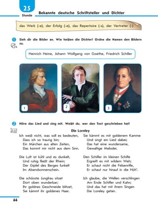 Stunde
66
25
Bekannte deutsche Schriftsteller und Dichter
das Werk (-e), der Erfolg (-e), das Repertoire (-s), der Vertreter (-)
	 Sieh dir die Bilder an. Wie heißen die Dichter? Ordne die Namen den Bildern
zu.
Heinrich Heine, Johann Wolfgang von Goethe, Friedrich Schiller
1 2 3
	 Höre das Lied und sing mit. Weißt du, wer den Text geschrieben hat?
Die Loreley
Ich weiß nicht, was soll es bedeuten,
  Dass ich so traurig bin;
  Ein Märchen aus alten Zeiten,
  Das kommt mir nicht aus dem Sinn.
Die Luft ist kühl und es dunkelt,
  Und ruhig fließt der Rhein;
  Der Gipfel des Berges funkelt
  Im Abendsonnenschein.
Die schönste Jungfrau sitzet
  Dort oben wunderbar;
  Ihr goldnes Geschmeide blitzet,
  Sie kämmt ihr goldenes Haar.
Sie kämmt es mit goldenem Kamme
  Und singt ein Lied dabei;
  Das hat eine wundersame,
  Gewaltige Melodei.
Den Schiffer im kleinen Schiffe
  Ergreift es mit wildem Weh;
  Er schaut nicht die Felsenriffe,
  Er schaut nur hinauf in die Höh’.
Ich glaube, die Wellen verschlingen
  Am Ende Schiffer und Kahn;
  Und das hat mit ihrem Singen
  Die Loreley getan.
 