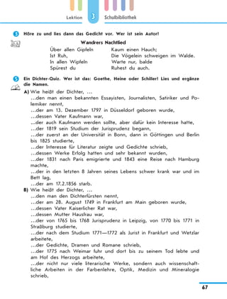 Lektion
67
Schulbibliothek3
	 Höre zu und lies dann das Gedicht vor. Wer ist sein Autor?
Wandrers Nachtlied
Über allen Gipfeln
Ist Ruh,
In allen Wipfeln
Spürest du
Kaum einen Hauch;
Die Vögelein schweigen im Walde.
Warte nur, balde
Ruhest du auch.
	 Ein Dichter-Quiz. Wer ist das: Goethe, Heine oder Schiller? Lies und ergänze
die Namen.
A)	Wie heißt der Dichter, …
…den man einen bekannten Essayisten, Journalisten, Satiriker und Po-
lemiker nennt,
…der am 13. Dezember 1797 in Düsseldorf geboren wurde,
…dessen Vater Kaufmann war,
...der auch Kaufmann werden sollte, aber dafür kein Interesse hatte,
…der 1819 sein Studium der Jurisprudenz begann,
…der zuerst an der Universität in Bonn, dann in Göttingen und Berlin
bis 1825 studierte,
…der Interesse für Literatur zeigte und Gedichte schrieb,
…dessen Werke Erfolg hatten und sehr bekannt wurden,
…der 1831 nach Paris emigrierte und 1843 eine Reise nach Hamburg
machte,
…der in den letzten 8 Jahren seines Lebens schwer krank war und im
Bett lag,
…der am 17.2.1856 starb.
B)	Wie heißt der Dichter, …
…den man den Dichterfürsten nennt,
…der am 28. August 1749 in Frankfurt am Main geboren wurde,
…dessen Vater Kaiserlicher Rat war,
…dessen Mutter Hausfrau war,
…der von 1765 bis 1768 Jurisprudenz in Leipzig, von 1770 bis 1771 in
Straßburg studierte,
…der nach dem Studium 1771—1772 als Jurist in Frankfurt und Wetzlar
arbeitete,
…der Gedichte, Dramen und Romane schrieb,
…der 1775 nach Weimar fuhr und dort bis zu seinem Tod lebte und
am Hof des Herzogs arbeitete,
…der nicht nur viele literarische Werke, sondern auch wissenschaft-
liche Arbeiten in der Farbenlehre, Optik, Medizin und Mineralogie
schrieb,
 